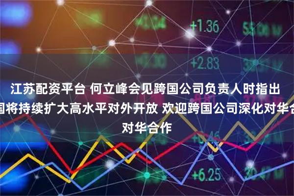 江苏配资平台 何立峰会见跨国公司负责人时指出 中国将持续扩大高水平对外开放 欢迎跨国公司深化对华合作