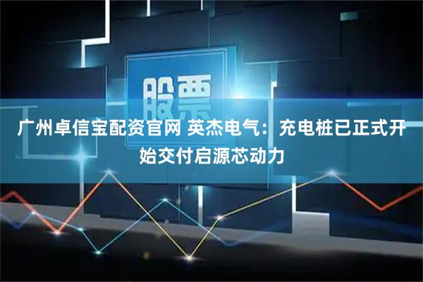广州卓信宝配资官网 英杰电气：充电桩已正式开始交付启源芯动力