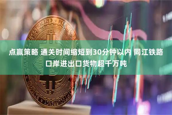 点赢策略 通关时间缩短到30分钟以内 同江铁路口岸进出口货物超千万吨