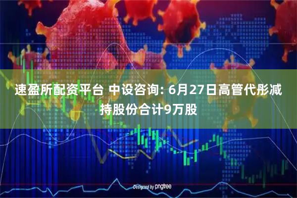 速盈所配资平台 中设咨询: 6月27日高管代彤减持股份合计9万股