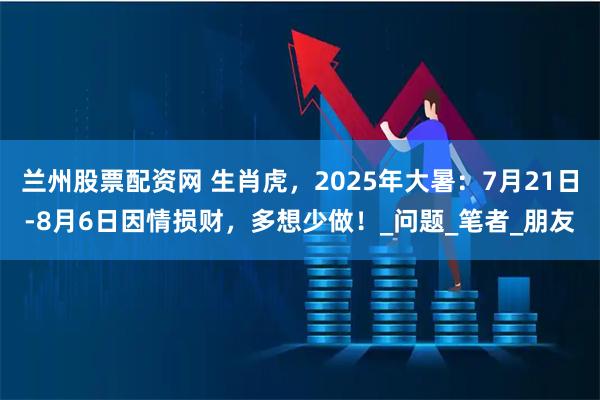 兰州股票配资网 生肖虎，2025年大暑：7月21日-8月6日因情损财，多想少做！_问题_笔者_朋友