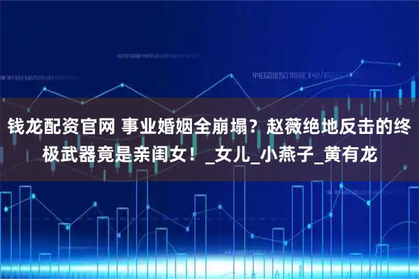 钱龙配资官网 事业婚姻全崩塌？赵薇绝地反击的终极武器竟是亲闺女！_女儿_小燕子_黄有龙