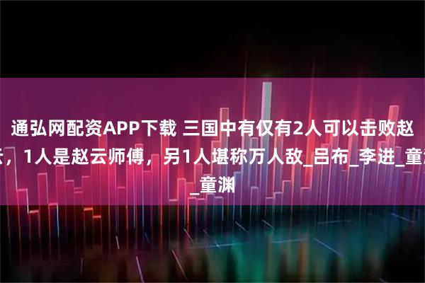 通弘网配资APP下载 三国中有仅有2人可以击败赵云，1人是赵云师傅，另1人堪称万人敌_吕布_李进_童渊