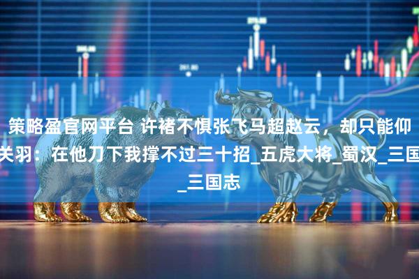 策略盈官网平台 许褚不惧张飞马超赵云，却只能仰视关羽：在他刀下我撑不过三十招_五虎大将_蜀汉_三国志