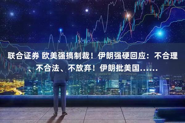 联合证券 欧美强搞制裁！伊朗强硬回应：不合理、不合法、不放弃！伊朗批美国……