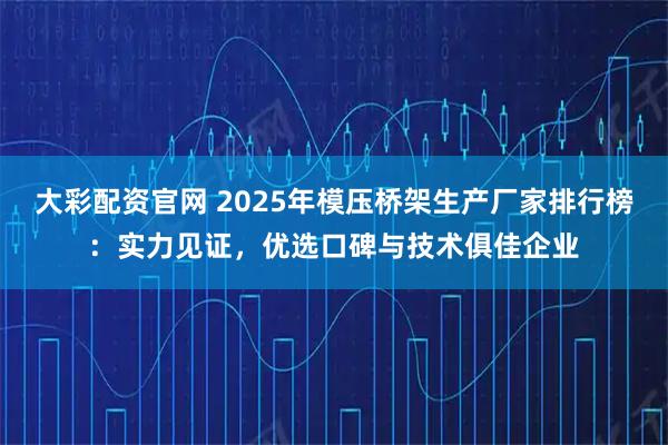 大彩配资官网 2025年模压桥架生产厂家排行榜:实力见证,优选口碑与技术俱佳企业