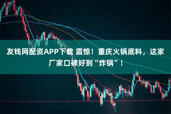 友钱网配资APP下载 震惊！重庆火锅底料，这家厂家口碑好到“炸锅”！