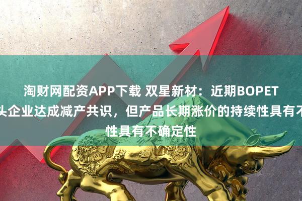 淘财网配资APP下载 双星新材：近期BOPET行业龙头企业达成减产共识，但产品长期涨价的持续性具有不确定性