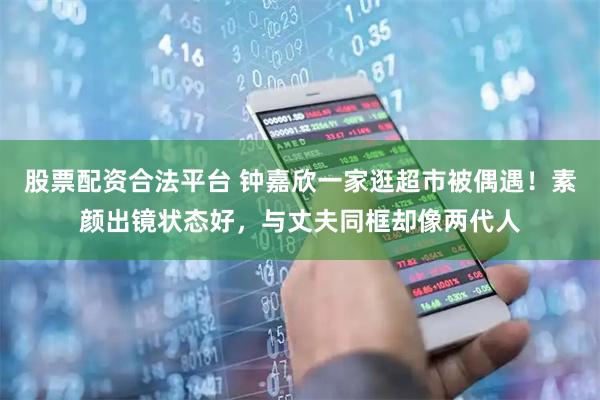 股票配资合法平台 钟嘉欣一家逛超市被偶遇！素颜出镜状态好，与丈夫同框却像两代人