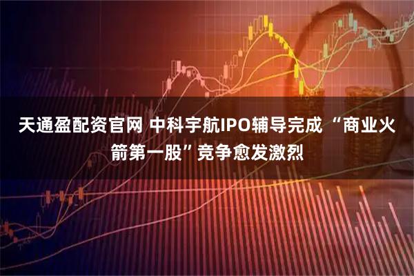 天通盈配资官网 中科宇航IPO辅导完成 “商业火箭第一股”竞争愈发激烈