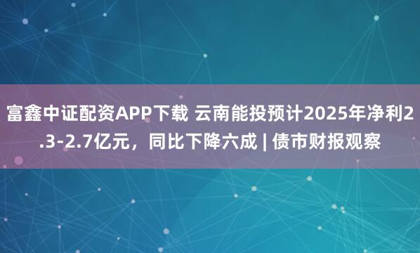 富鑫中证配资APP下载 云南能投预计2025年净利2.3-2.7亿元，同比下降六成 | 债市财报观察
