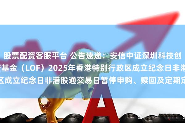 股票配资客服平台 公告速递：安信中证深圳科技创新主题指数型证券投资基金（LOF）2025年香港特别行政区成立纪念日非港股通交易日暂停申购、赎回及定期定额投资业务