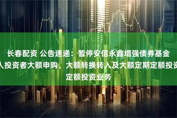 长春配资 公告速递：暂停安信永鑫增强债券基金非个人投资者大额申购、大额转换转入及大额定期定额投资业务