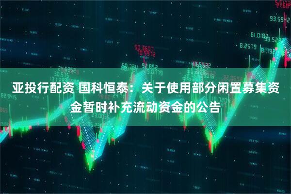 亚投行配资 国科恒泰：关于使用部分闲置募集资金暂时补充流动资金的公告