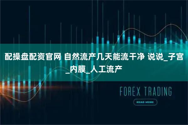 配操盘配资官网 自然流产几天能流干净 说说_子宫_内膜_人工流产