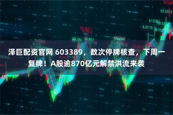 泽巨配资官网 603389，数次停牌核查，下周一复牌！A股逾870亿元解禁洪流来袭