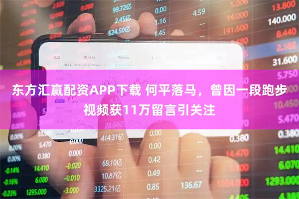 东方汇赢配资APP下载 何平落马，曾因一段跑步视频获11万留言引关注