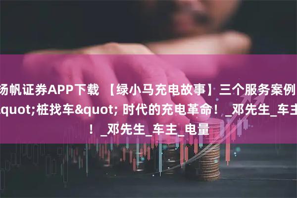扬帆证券APP下载 【绿小马充电故事】三个服务案例，见证 "桩找车" 时代的充电革命！_邓先生_车主_电量