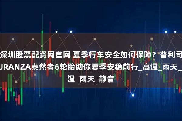 深圳股票配资网官网 夏季行车安全如何保障？普利司通TURANZA泰然者6轮胎助你夏季安稳前行_高温_雨天_静音