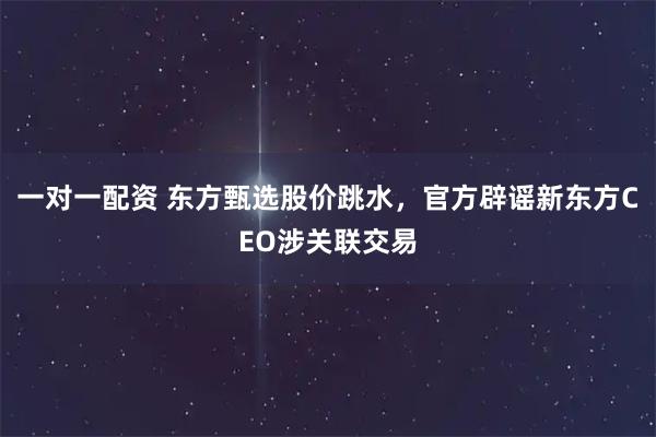 一对一配资 东方甄选股价跳水，官方辟谣新东方CEO涉关联交易
