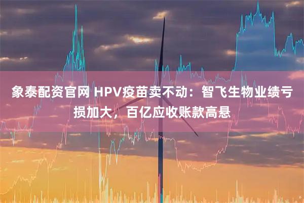 象泰配资官网 HPV疫苗卖不动：智飞生物业绩亏损加大，百亿应收账款高悬
