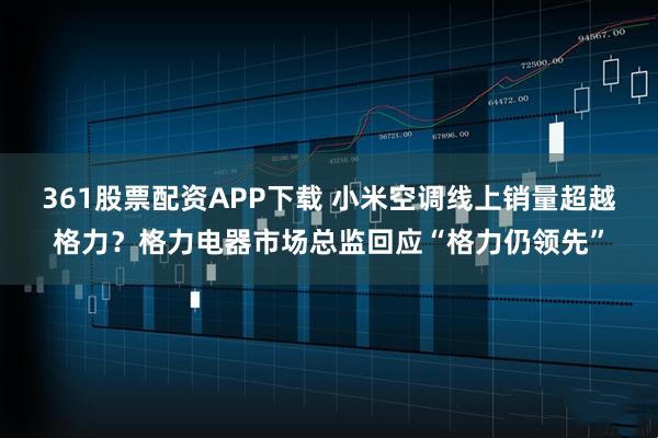 361股票配资APP下载 小米空调线上销量超越格力？格力电器市场总监回应“格力仍领先”