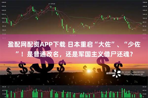 盈配网配资APP下载 日本重启“大佐”、“少佐”！是普通改名，还是军国主义借尸还魂？